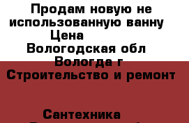 Продам новую не использованную ванну › Цена ­ 2 500 - Вологодская обл., Вологда г. Строительство и ремонт » Сантехника   . Вологодская обл.,Вологда г.